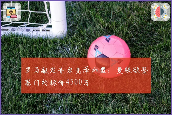 罗马敲定齐尔克泽加盟,曼联欲签塞门约标价4500万