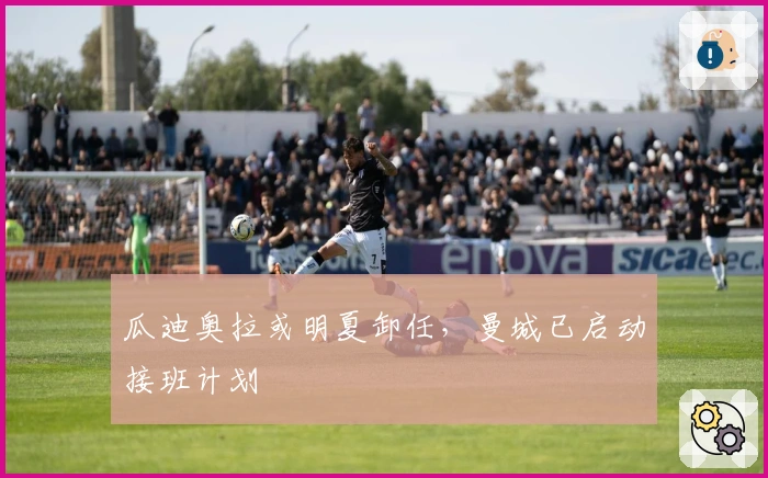 瓜迪奥拉或明夏卸任，曼城已启动接班计划