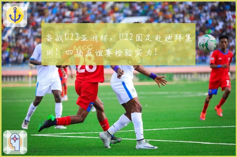 备战U23亚洲杯，U22国足赴迪拜集训！四场友谊赛检验实力！