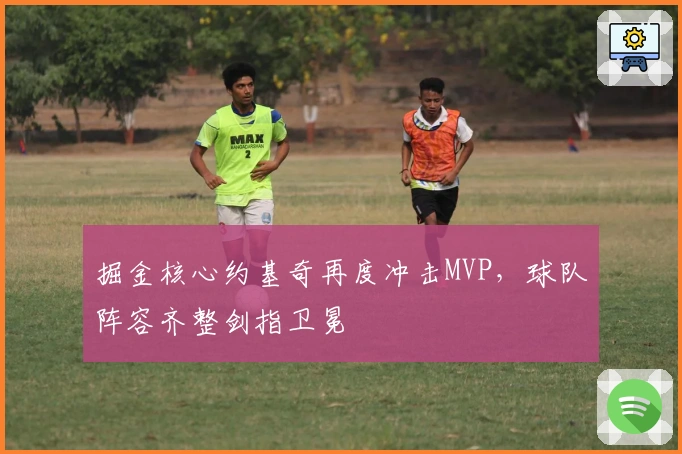 掘金核心约基奇再度冲击MVP，球队阵容齐整剑指卫冕