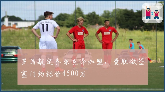 罗马敲定齐尔克泽加盟，曼联欲签塞门约标价4500万