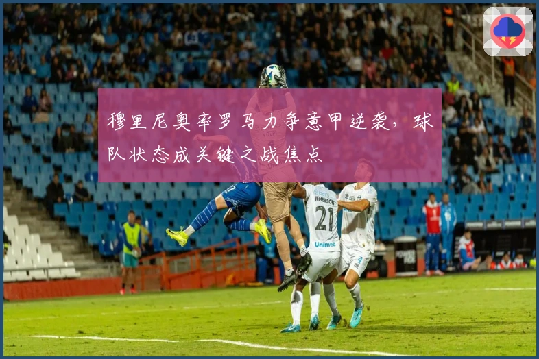 穆里尼奥率罗马力争意甲逆袭，球队状态成关键之战焦点