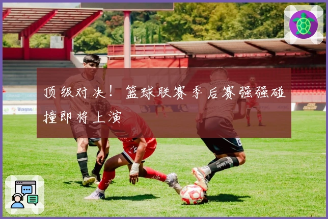 顶级对决！篮球联赛季后赛强强碰撞即将上演