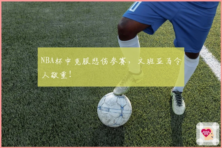 NBA杯中克服悲伤参赛，文班亚马令人敬重！