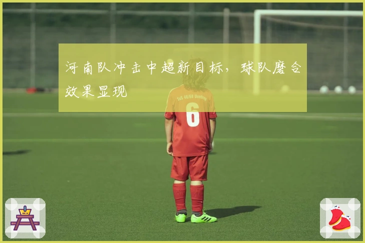 河南队冲击中超新目标，球队磨合效果显现