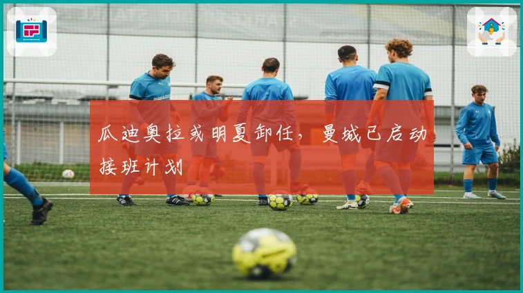 瓜迪奥拉或明夏卸任，曼城已启动接班计划