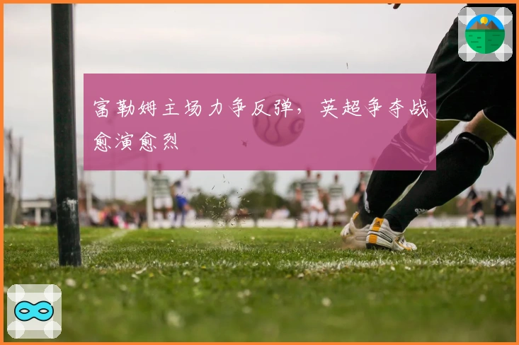 富勒姆主场力争反弹，英超争夺战愈演愈烈