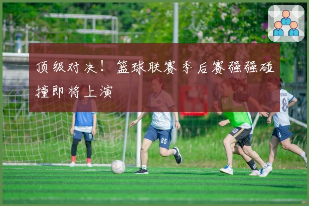 顶级对决！篮球联赛季后赛强强碰撞即将上演