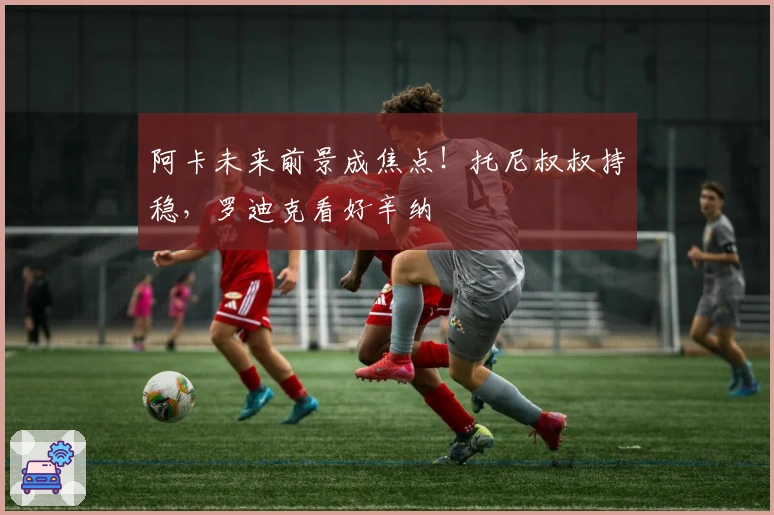 阿卡未来前景成焦点！托尼叔叔持稳，罗迪克看好辛纳