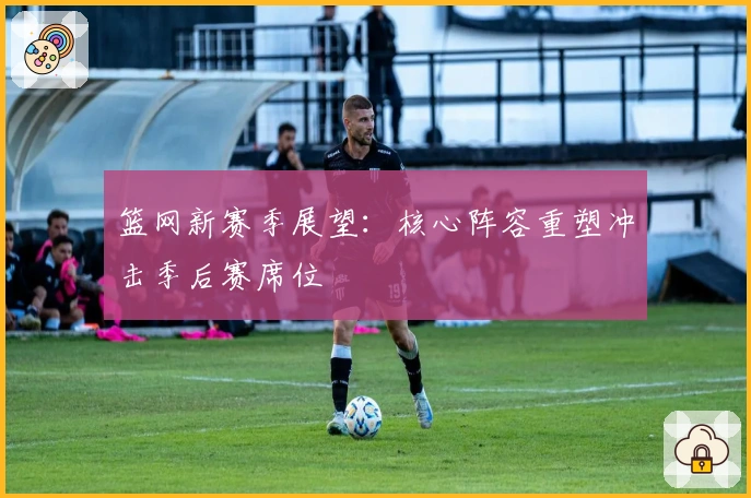 篮网新赛季展望：核心阵容重塑冲击季后赛席位